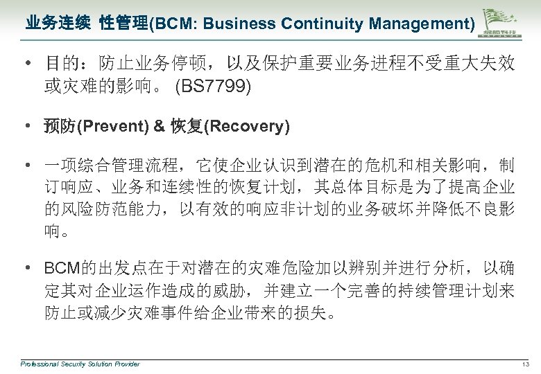业务连续 性管理(BCM: Business Continuity Management) • 目的：防止业务停顿，以及保护重要业务进程不受重大失效 或灾难的影响。 (BS 7799) • 预防(Prevent) & 恢复(Recovery)