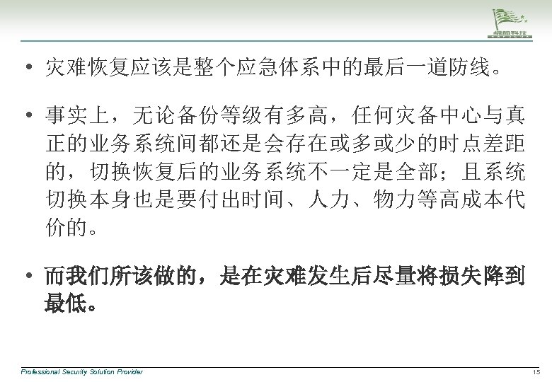  • 灾难恢复应该是整个应急体系中的最后一道防线。 • 事实上，无论备份等级有多高，任何灾备中心与真 正的业务系统间都还是会存在或多或少的时点差距 的，切换恢复后的业务系统不一定是全部；且系统 切换本身也是要付出时间、人力、物力等高成本代 价的。 • 而我们所该做的，是在灾难发生后尽量将损失降到 最低。 Professional Security