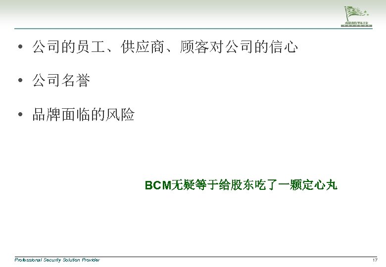  • 公司的员 、供应商、顾客对公司的信心 • 公司名誉 • 品牌面临的风险 BCM无疑等于给股东吃了一颗定心丸 Professional Security Solution Provider 17