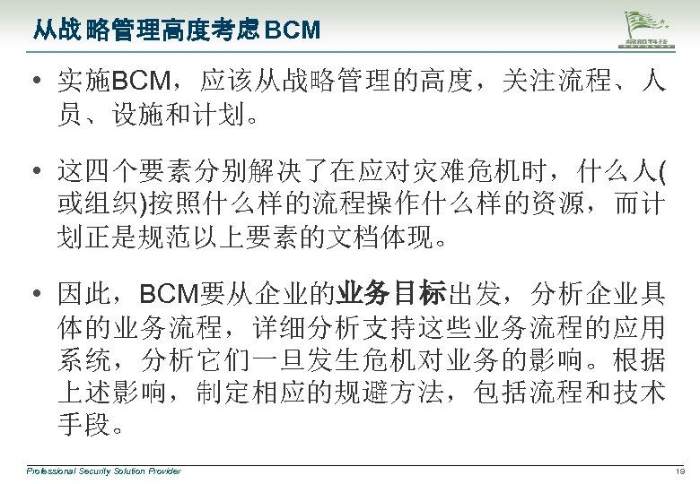 从战 略管理高度考虑 BCM • 实施BCM，应该从战略管理的高度，关注流程、人 员、设施和计划。 • 这四个要素分别解决了在应对灾难危机时，什么人( 或组织)按照什么样的流程操作什么样的资源，而计 划正是规范以上要素的文档体现。 • 因此，BCM要从企业的业务目标出发，分析企业具 体的业务流程，详细分析支持这些业务流程的应用 系统，分析它们一旦发生危机对业务的影响。根据
