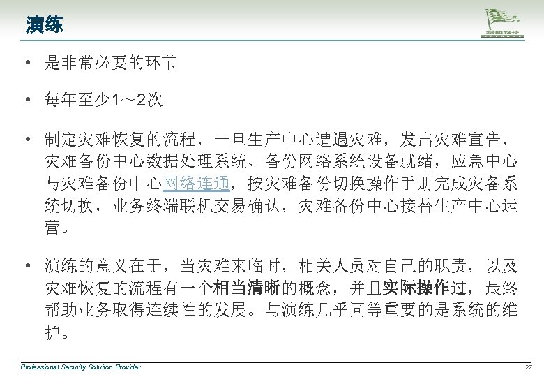 演练 • 是非常必要的环节 • 每年至少 1～ 2次 • 制定灾难恢复的流程，一旦生产中心遭遇灾难，发出灾难宣告， 灾难备份中心数据处理系统、备份网络系统设备就绪，应急中心 与灾难备份中心网络连通，按灾难备份切换操作手册完成灾备系 统切换，业务终端联机交易确认，灾难备份中心接替生产中心运 营。 •