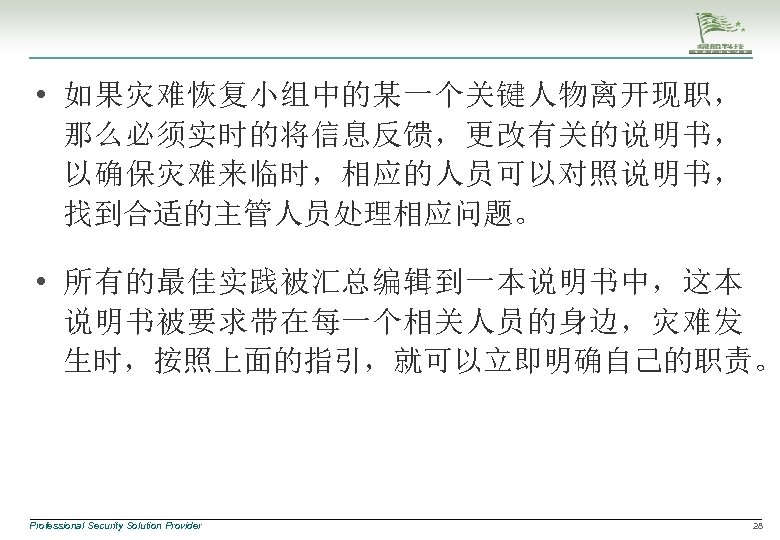  • 如果灾难恢复小组中的某一个关键人物离开现职， 那么必须实时的将信息反馈，更改有关的说明书， 以确保灾难来临时，相应的人员可以对照说明书， 找到合适的主管人员处理相应问题。 • 所有的最佳实践被汇总编辑到一本说明书中，这本 说明书被要求带在每一个相关人员的身边，灾难发 生时，按照上面的指引，就可以立即明确自己的职责。 Professional Security Solution Provider