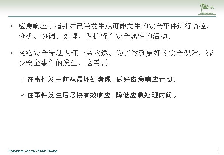  • 应急响应是指针对已经发生或可能发生的安全事件进行监控、 分析、协调、处理、保护资产安全属性的活动。 • 网络安全无法保证一劳永逸。为了做到更好的安全保障，减 少安全事件的发生，这需要： ü 在事件发 生前从最坏处 考虑 ，做好应 急响应计 划。