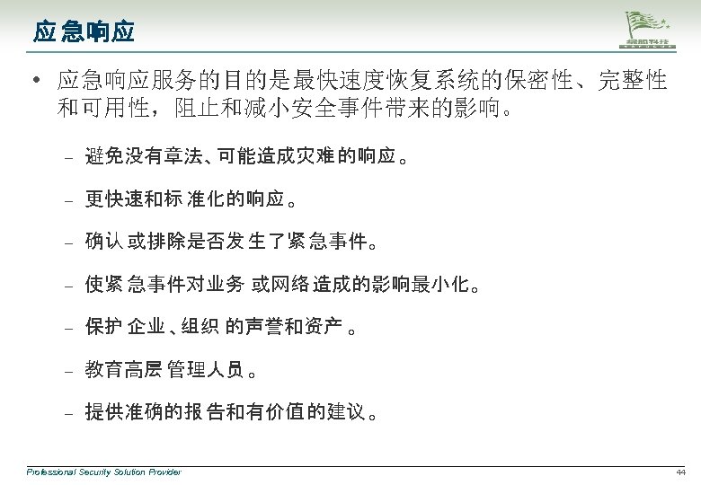 应 急响应 • 应急响应服务的目的是最快速度恢复系统的保密性、完整性 和可用性，阻止和减小安全事件带来的影响。 – 避免没有章法、可能造成灾难 的响应 。 – 更快速和标 准化的响应 。 –