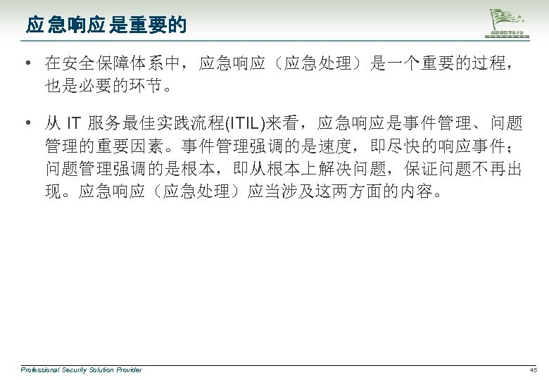 应 急响应 是重要的 • 在安全保障体系中，应急响应（应急处理）是一个重要的过程， 也是必要的环节。 • 从 IT 服务最佳实践流程(ITIL)来看，应急响应是事件管理、问题 管理的重要因素。事件管理强调的是速度，即尽快的响应事件； 问题管理强调的是根本，即从根本上解决问题，保证问题不再出 现。应急响应（应急处理）应当涉及这两方面的内容。 Professional