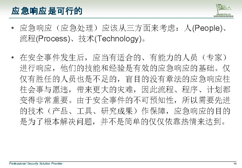 应 急响应 是可行的 • 应急响应（应急处理）应该从三方面来考虑：人(People)、 流程(Process)、技术(Technology)。 • 在安全事件发生后，应当有适合的、有能力的人员（专家） 进行响应，他们的技能和经验是有效的应急响应的基础。仅 仅有胜任的人员也是不足的，盲目的没有章法的应急响应往 往会事与愿违，带来更大的灾难，因此流程、程序、计划都 变得非常重要。由于安全事件的不可预知性，所以需要先进 的技术（产品、 具、研究成果）作保障，应急响应的目的