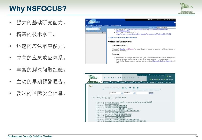 Why NSFOCUS? • 强大的基础研究能力。 • 精湛的技术水平。 • 迅速的应急响应能力。 • 完善的应急响应体系。 • 丰富的解决问题经验。 • 主动的早期预警通告。