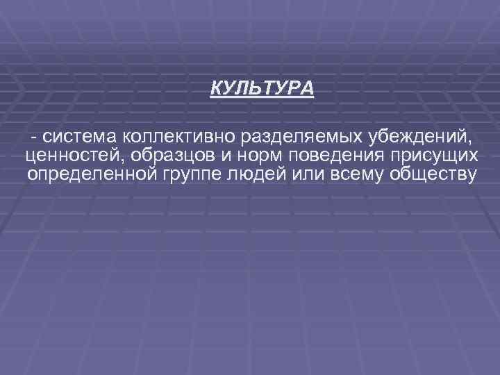 КУЛЬТУРА - система коллективно разделяемых убеждений, ценностей, образцов и норм поведения присущих определенной группе