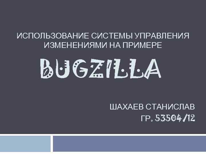 ИСПОЛЬЗОВАНИЕ СИСТЕМЫ УПРАВЛЕНИЯ ИЗМЕНЕНИЯМИ НА ПРИМЕРЕ BUGZILLA ШАХАЕВ СТАНИСЛАВ ГР. 53504/12 