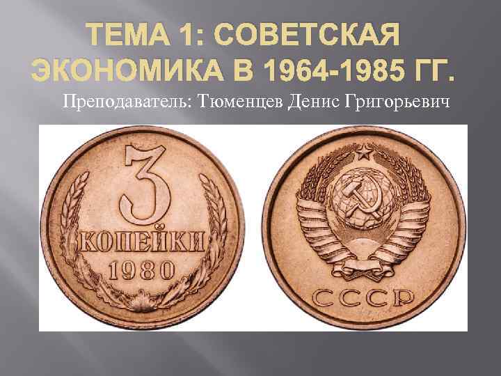 ТЕМА 1: СОВЕТСКАЯ ЭКОНОМИКА В 1964 -1985 ГГ. Преподаватель: Тюменцев Денис Григорьевич 