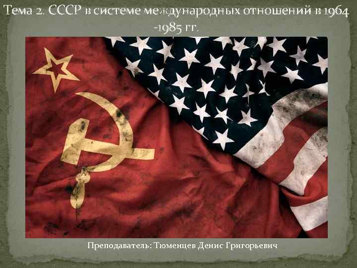 Тема 2. СССР в системе международных отношений в 1964 -1985 гг. Преподаватель: Тюменцев Денис