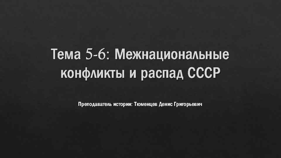 Тема 5 -6: Межнациональные конфликты и распад СССР Преподаватель истории: Тюменцев Денис Григорьевич 