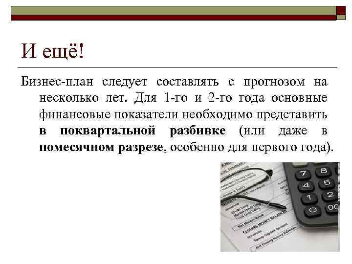 И ещё! Бизнес-план следует составлять с прогнозом на несколько лет. Для 1 -го и