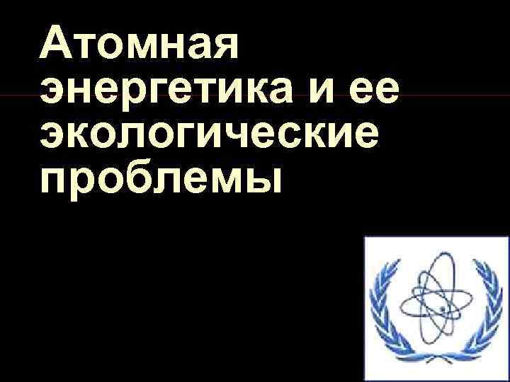 Основные проблемы атомной энергетики. Экологические проблемы атомной энергетики. Проблемы ядерной энергетики.