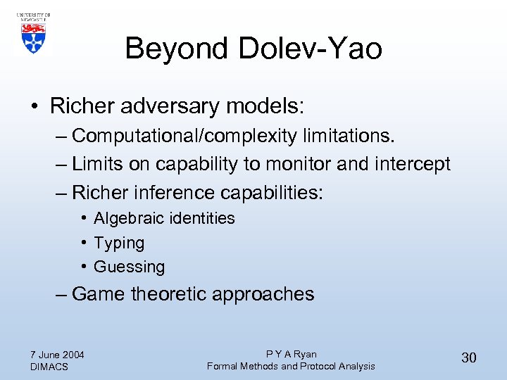 Beyond Dolev-Yao • Richer adversary models: – Computational/complexity limitations. – Limits on capability to