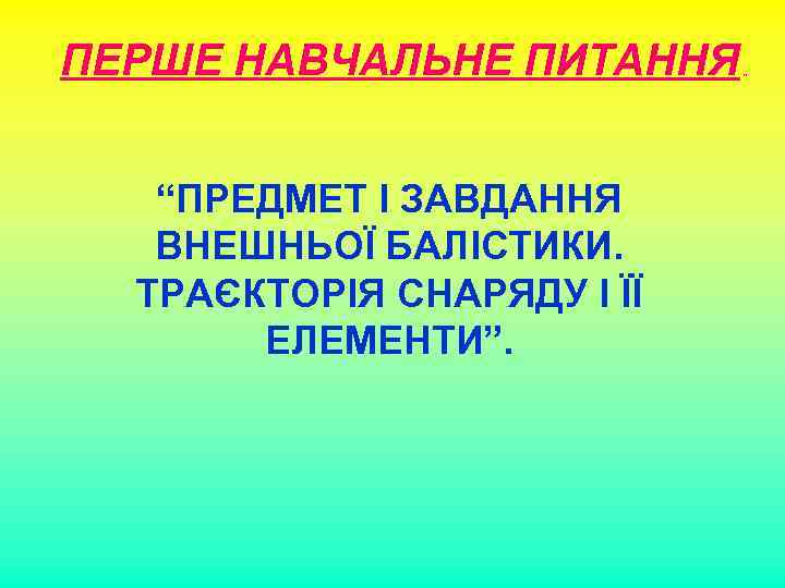 ПЕРШЕ НАВЧАЛЬНЕ ПИТАННЯ “ПРЕДМЕТ І ЗАВДАННЯ ВНЕШНЬОЇ БАЛІСТИКИ. ТРАЄКТОРІЯ СНАРЯДУ І ЇЇ ЕЛЕМЕНТИ”. „