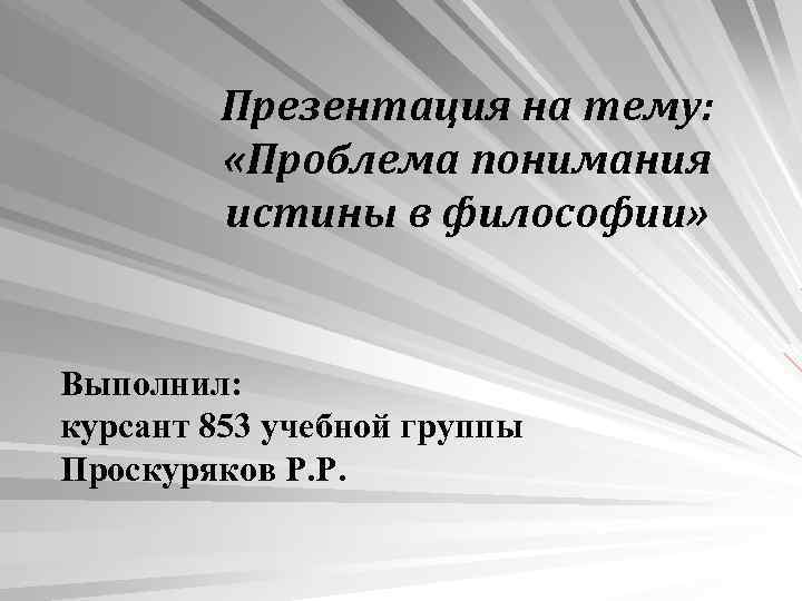 Презентация на тему: «Проблема понимания истины в философии» Выполнил: курсант 853 учебной группы Проскуряков