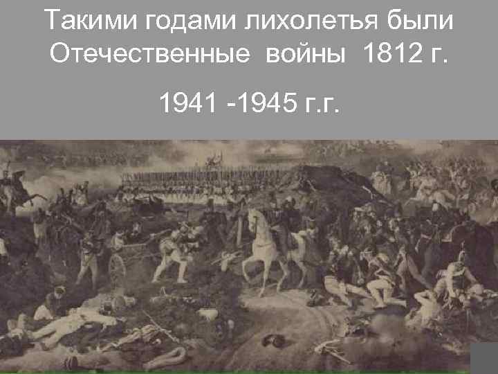 Такими годами лихолетья были Отечественные войны 1812 г. 1941 -1945 г. г. 