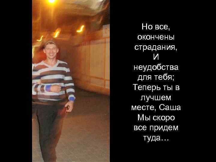 Но все, окончены страдания, И неудобства для тебя; Теперь ты в лучшем месте, Саша