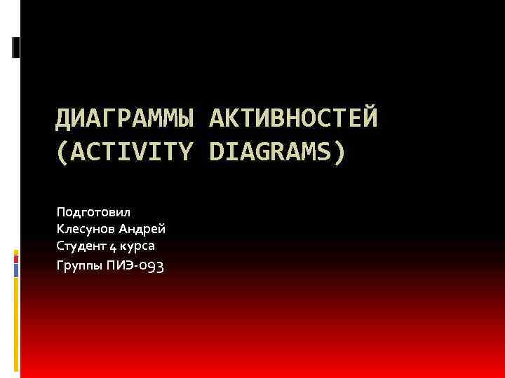 ДИАГРАММЫ АКТИВНОСТЕЙ (ACTIVITY DIAGRAMS) Подготовил Клесунов Андрей Студент 4 курса Группы ПИЭ-093 