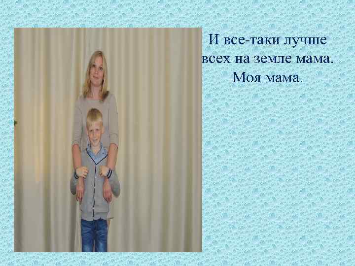 И все-таки лучше всех на земле мама. Моя мама. 