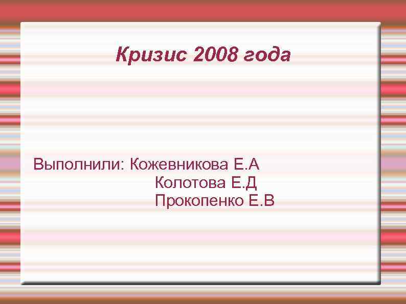 Кризис 2008 года Выполнили: Кожевникова Е. А Колотова Е. Д Прокопенко Е. В 