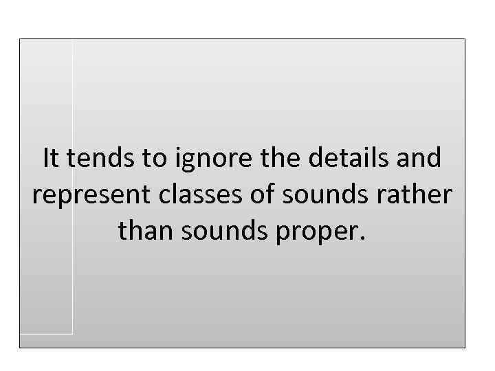 It tends to ignore the details and represent classes of sounds rather than sounds