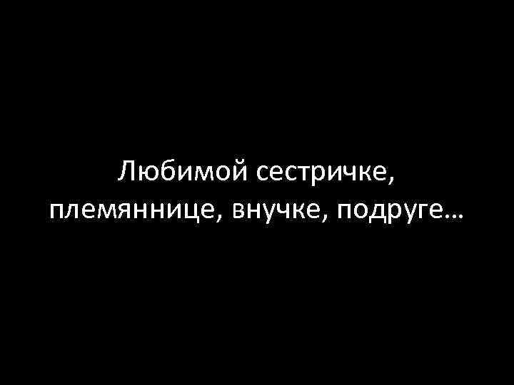 Любимой сестричке, племяннице, внучке, подруге… 
