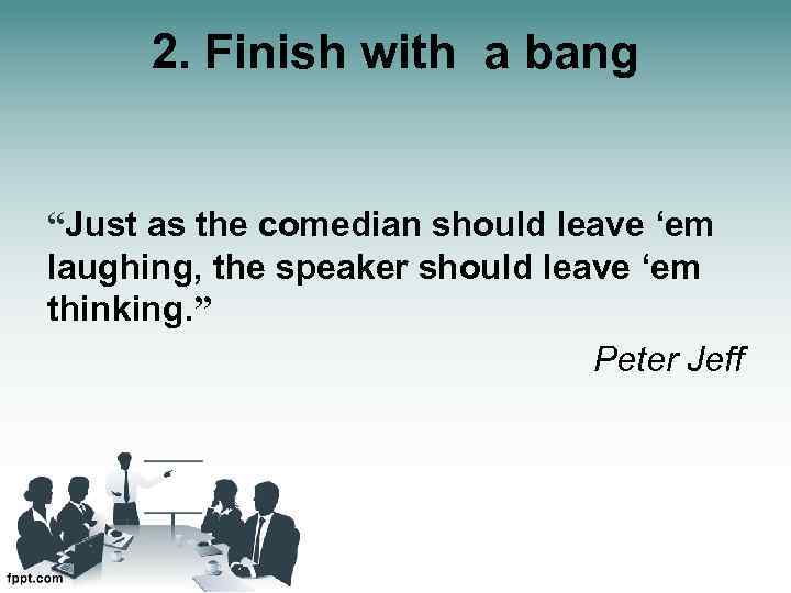 2. Finish with a bang “Just as the comedian should leave ‘em laughing, the