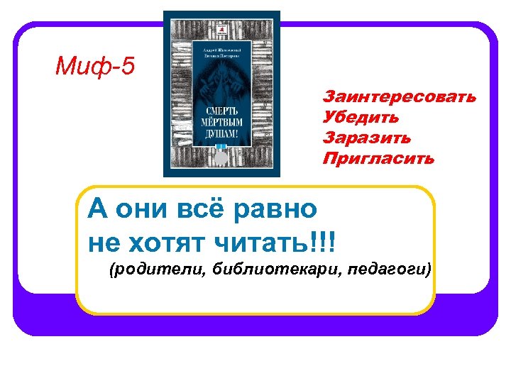 Миф-5 Заинтересовать Убедить Заразить Пригласить А они всё равно не хотят читать!!! (родители, библиотекари,
