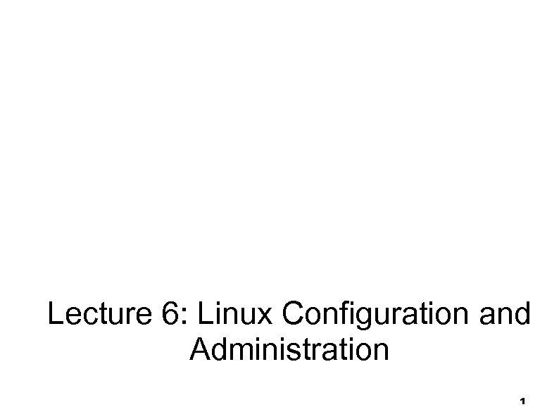 Linux System Configuration and Administration Lecture 6: Linux Configuration and Administration 1 