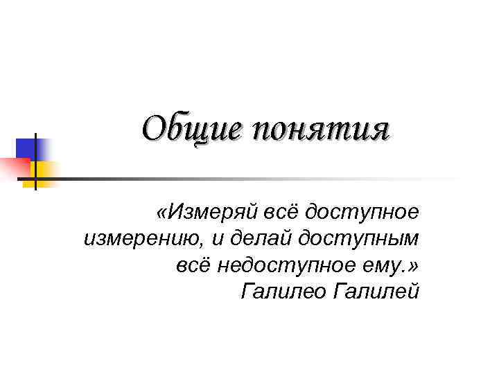 Общие понятия «Измеряй всё доступное измерению, и делай доступным всё недоступное ему. » Галилео