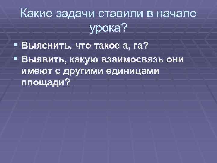 Какие задачи ставили в начале урока? § Выяснить, что такое а, га? § Выявить,