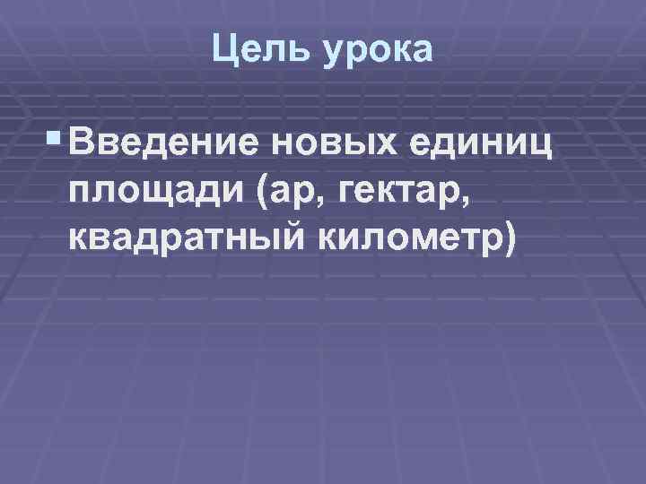 Цель урока § Введение новых единиц площади (ар, гектар, квадратный километр) 