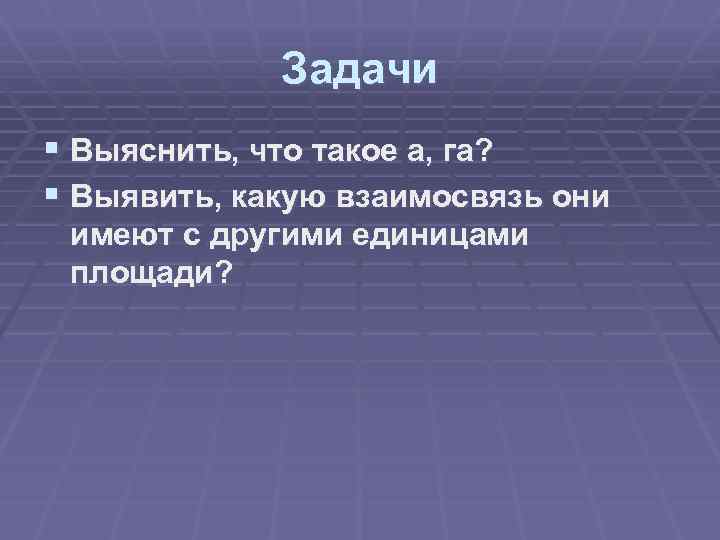 Задачи § Выяснить, что такое а, га? § Выявить, какую взаимосвязь они имеют с
