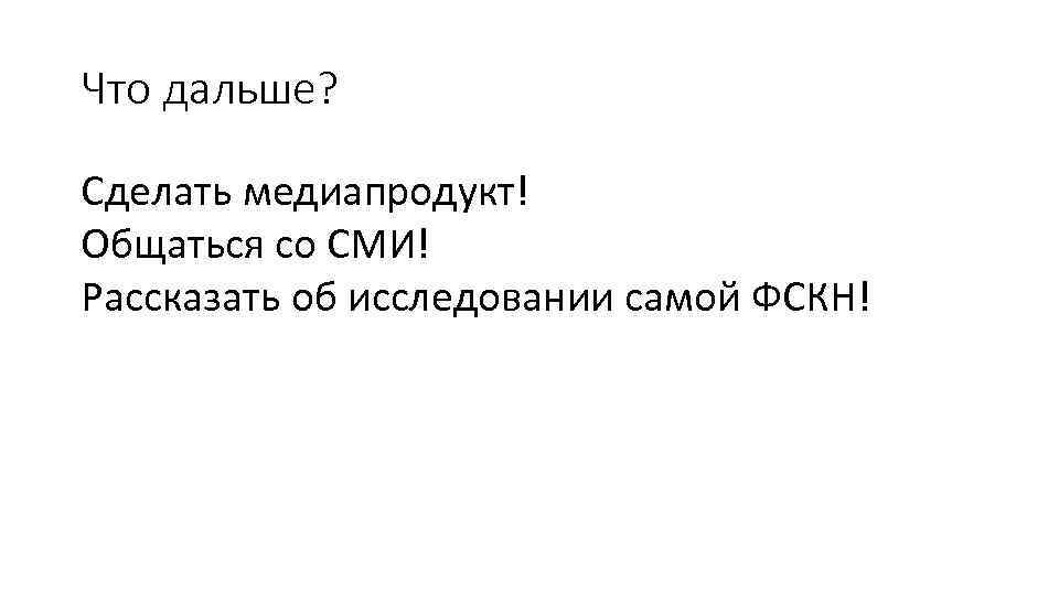 Что дальше? Сделать медиапродукт! Общаться со СМИ! Рассказать об исследовании самой ФСКН! 