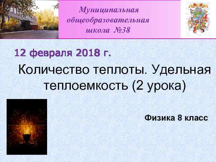 Муниципальная общеобразовательная школа № 38 12 февраля 2018 г. Количество теплоты. Удельная теплоемкость (2
