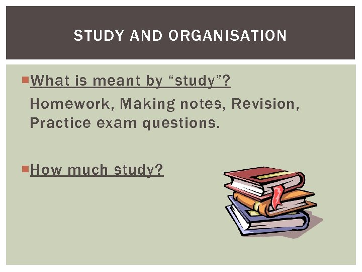 STUDY AND ORGANISATION What is meant by “study”? Homework, Making notes, Revision, Practice exam