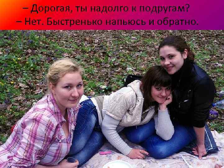 – Дорогая, ты надолго к подругам? – Нет. Быстренько напьюсь и обратно. 