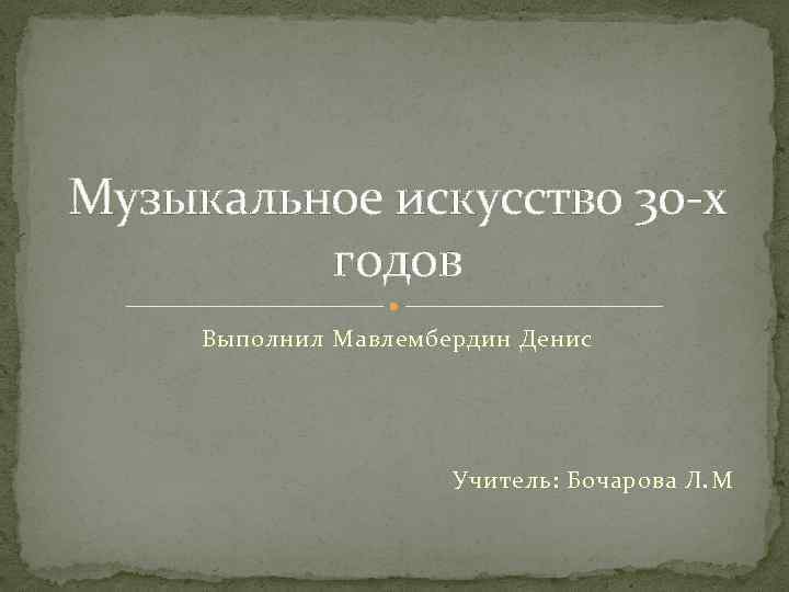 Музыкальное искусство 30 -х годов Выполнил Мавлембердин Денис Учитель: Бочарова Л. M 