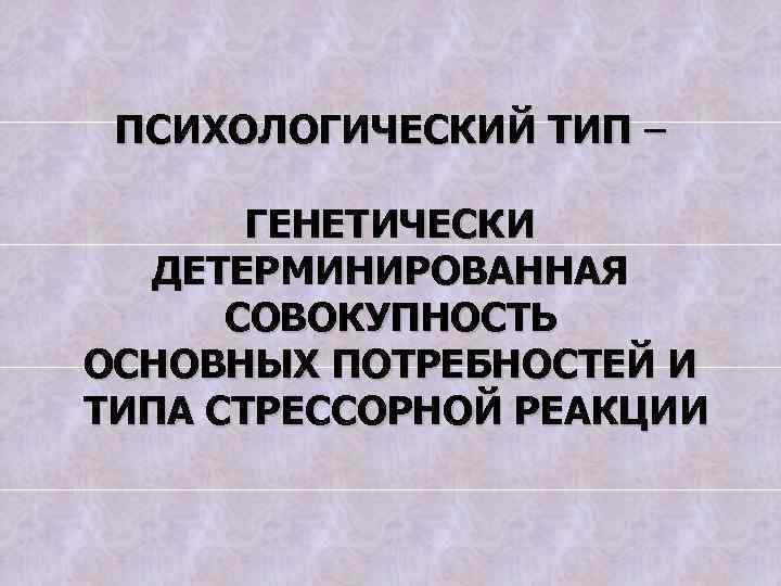 ПСИХОЛОГИЧЕСКИЙ ТИП – ГЕНЕТИЧЕСКИ ДЕТЕРМИНИРОВАННАЯ СОВОКУПНОСТЬ ОСНОВНЫХ ПОТРЕБНОСТЕЙ И ТИПА СТРЕССОРНОЙ РЕАКЦИИ 