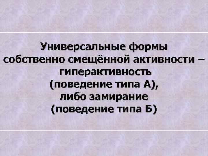 Универсальные формы собственно смещённой активности – гиперактивность (поведение типа А), либо замирание (поведение типа