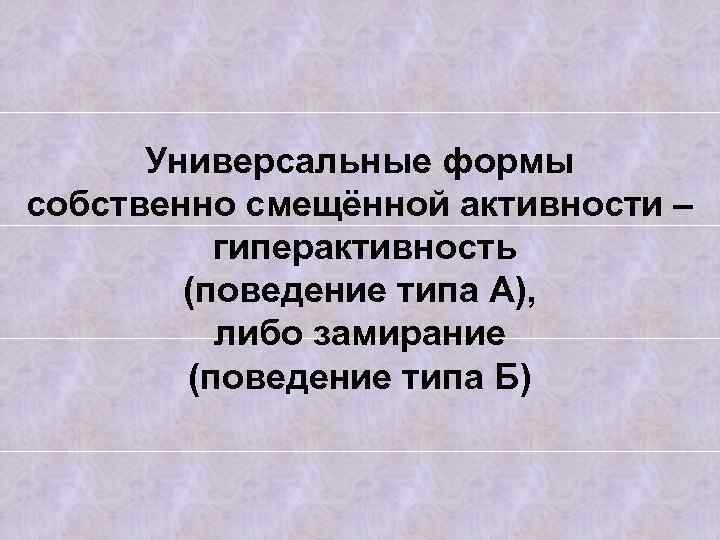 Универсальные формы собственно смещённой активности – гиперактивность (поведение типа А), либо замирание (поведение типа