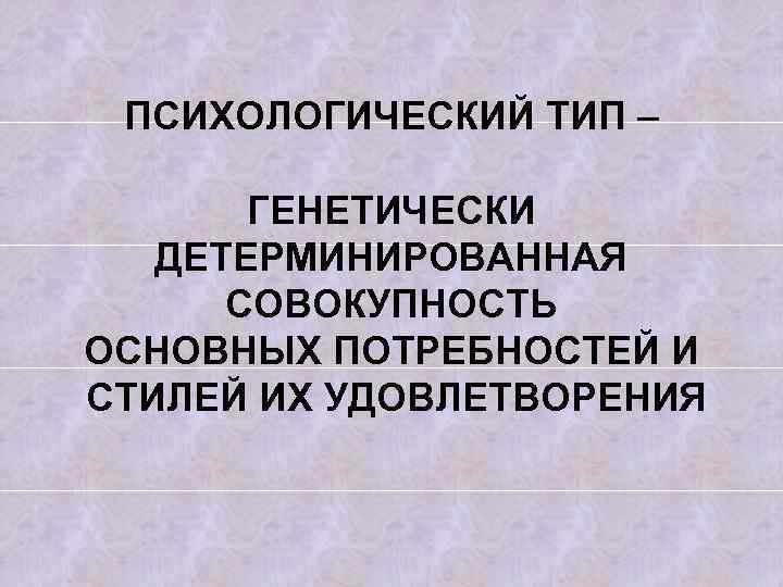 ПСИХОЛОГИЧЕСКИЙ ТИП – ГЕНЕТИЧЕСКИ ДЕТЕРМИНИРОВАННАЯ СОВОКУПНОСТЬ ОСНОВНЫХ ПОТРЕБНОСТЕЙ И СТИЛЕЙ ИХ УДОВЛЕТВОРЕНИЯ 