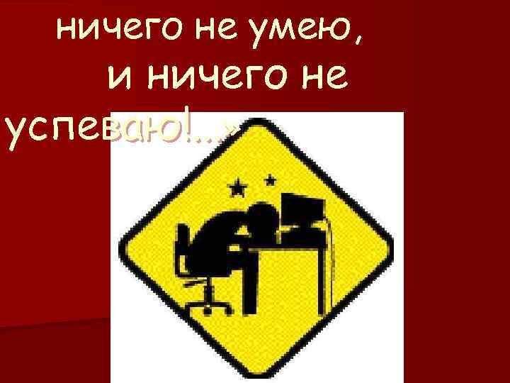 ничего не умею, и ничего не успеваю!. . . » 