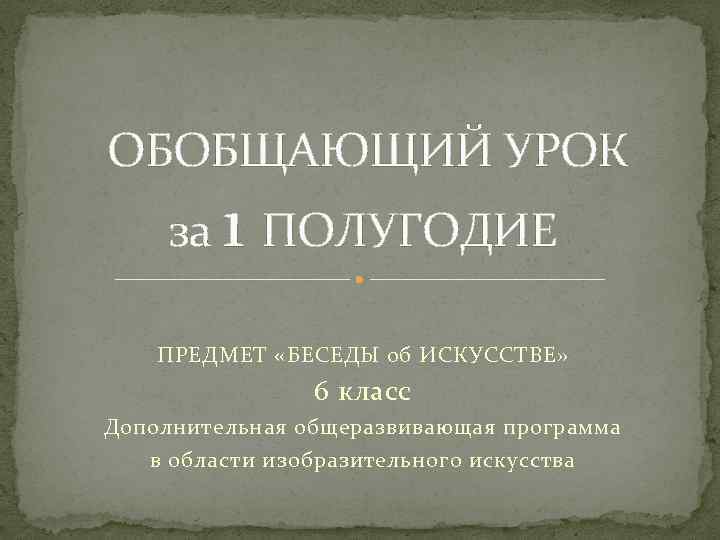  ОБОБЩАЮЩИЙ УРОК за 1 ПОЛУГОДИЕ ПРЕДМЕТ «БЕСЕДЫ об ИСКУССТВЕ» 6 класс Дополнительная общеразвивающая