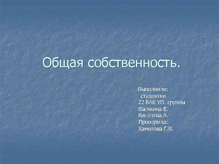 Общая собственность. Выполнили: студентки 22 БАК УП. группы Васякина Е. Киселева А. Проверила: Хамитова