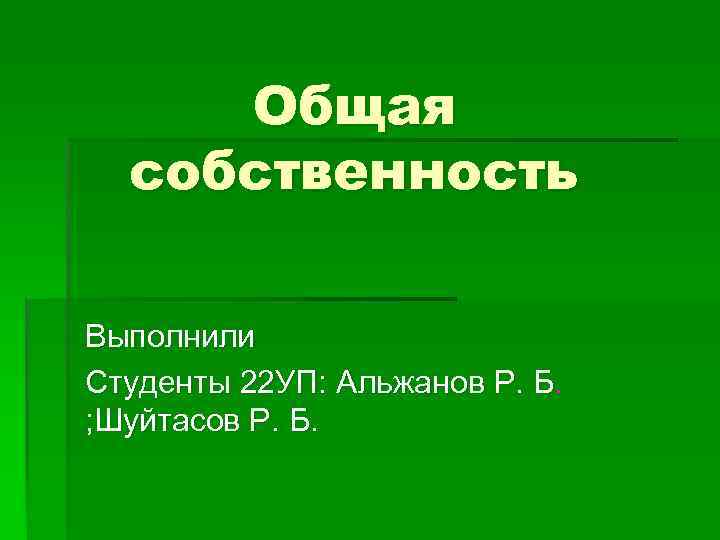 Общая собственность Выполнили Студенты 22 УП: Альжанов Р. Б. ; Шуйтасов Р. Б. 