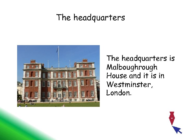 The headquarters is Malboughrough House and it is in Westminster, London. 