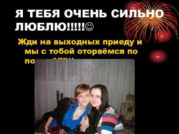 Я ТЕБЯ ОЧЕНЬ СИЛЬНО ЛЮБЛЮ!!!!! Жди на выходных приеду и мы с тобой оторвёмся